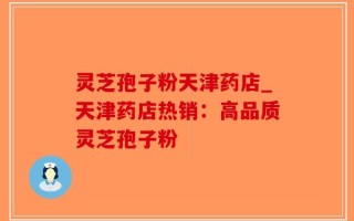 灵芝孢子粉天津药店_天津药店热销：高品质灵芝孢子粉