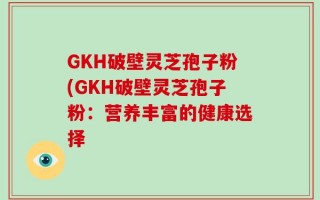 GKH破壁灵芝孢子粉(GKH破壁灵芝孢子粉：营养丰富的健康选择
