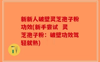 新新人破壁灵芝孢子粉功效(新手尝试  灵芝孢子粉：破壁功效驾轻就熟)