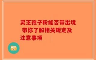 灵芝孢子粉能否带出境 带你了解相关规定及注意事项