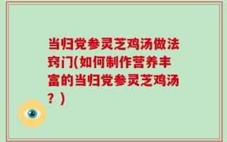 当归党参灵芝鸡汤做法窍门(如何制作营养丰富的当归党参灵芝鸡汤？)