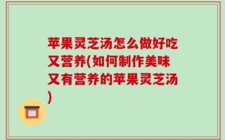 苹果灵芝汤怎么做好吃又营养(如何制作美味又有营养的苹果灵芝汤)