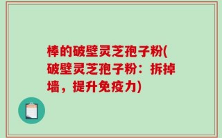 棒的破壁灵芝孢子粉(破壁灵芝孢子粉：拆掉墙，提升免疫力)