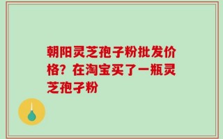 朝阳灵芝孢子粉批发价格？在淘宝买了一瓶灵芝孢孑粉