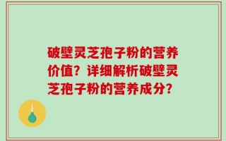 破壁灵芝孢子粉的营养价值？详细解析破壁灵芝孢子粉的营养成分？
