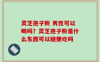 灵芝孢子粉 男性可以喝吗？灵芝孢子粉是什么东西可以随便吃吗