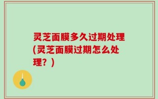 灵芝面膜多久过期处理(灵芝面膜过期怎么处理？)