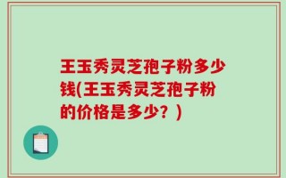 王玉秀灵芝孢子粉多少钱(王玉秀灵芝孢子粉的价格是多少？)
