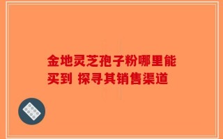金地灵芝孢子粉哪里能买到 探寻其销售渠道