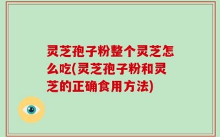 灵芝孢子粉整个灵芝怎么吃(灵芝孢子粉和灵芝的正确食用方法)