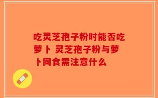 吃灵芝孢子粉时能否吃萝卜 灵芝孢子粉与萝卜同食需注意什么