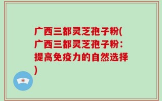 广西三都灵芝孢子粉(广西三都灵芝孢子粉：提高免疫力的自然选择)