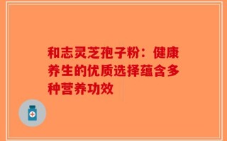 和志灵芝孢子粉：健康养生的优质选择蕴含多种营养功效