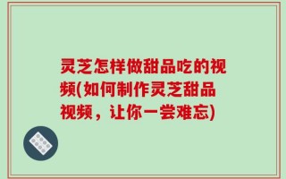 灵芝怎样做甜品吃的视频(如何制作灵芝甜品视频，让你一尝难忘)