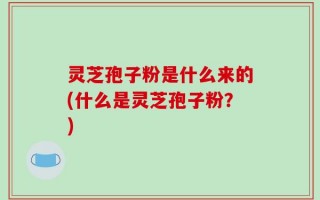 灵芝孢子粉是什么来的(什么是灵芝孢子粉？)