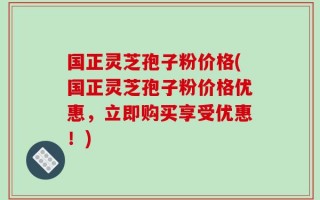 国正灵芝孢子粉价格(国正灵芝孢子粉价格优惠，立即购买享受优惠！)