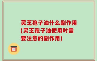 灵芝孢子油什么副作用(灵芝孢子油使用时需要注意的副作用)