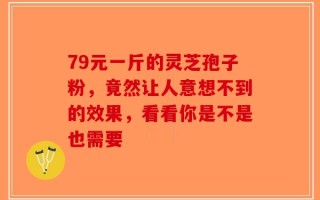 79元一斤的灵芝孢子粉，竟然让人意想不到的效果，看看你是不是也需要
