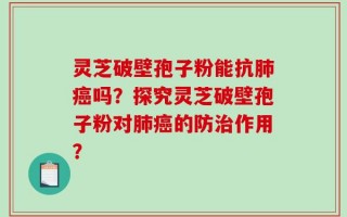 灵芝破壁孢子粉能抗肺癌吗？探究灵芝破壁孢子粉对肺癌的防治作用？