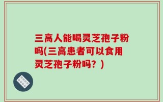 三高人能喝灵芝孢子粉吗(三高患者可以食用灵芝孢子粉吗？)