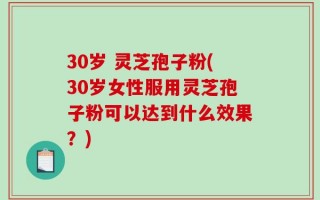 30岁 灵芝孢子粉(30岁女性服用灵芝孢子粉可以达到什么效果？)