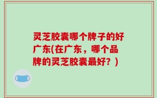 灵芝胶囊哪个牌子的好广东(在广东，哪个品牌的灵芝胶囊最好？)