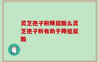灵芝孢子粉降尿酸么灵芝孢子粉有助于降低尿酸