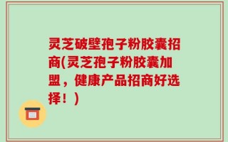 灵芝破壁孢子粉胶囊招商(灵芝孢子粉胶囊加盟，健康产品招商好选择！)