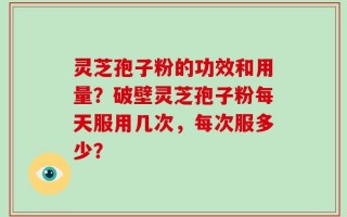 灵芝孢子粉的功效和用量？破壁灵芝孢子粉每天服用几次，每次服多少？