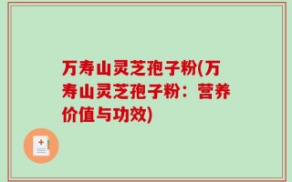 万寿山灵芝孢子粉(万寿山灵芝孢子粉：营养价值与功效)