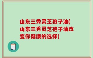 山东三秀灵芝孢子油(山东三秀灵芝孢子油改变你健康的选择)
