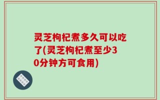 灵芝枸杞煮多久可以吃了(灵芝枸杞煮至少30分钟方可食用)