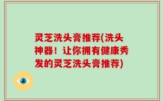 灵芝洗头膏推荐(洗头神器！让你拥有健康秀发的灵芝洗头膏推荐)