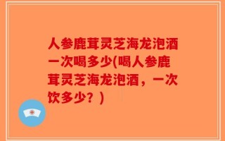 人参鹿茸灵芝海龙泡酒一次喝多少(喝人参鹿茸灵芝海龙泡酒，一次饮多少？)