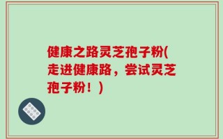 健康之路灵芝孢子粉(走进健康路，尝试灵芝孢子粉！)