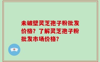 未破壁灵芝孢子粉批发价格？了解灵芝孢子粉批发市场价格？