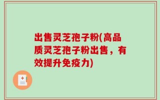 出售灵芝孢子粉(高品质灵芝孢子粉出售，有效提升免疫力)