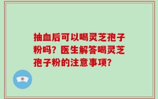 抽血后可以喝灵芝孢子粉吗？医生解答喝灵芝孢子粉的注意事项？