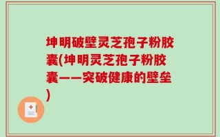 坤明破壁灵芝孢子粉胶囊(坤明灵芝孢子粉胶囊——突破健康的壁垒)