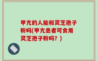 甲亢的人能和灵芝孢子粉吗(甲亢患者可食用灵芝孢子粉吗？)