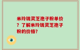 米玲珑灵芝孢子粉单价？了解米玲珑灵芝孢子粉的价格？