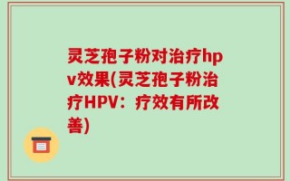 灵芝孢子粉对治疗hpv效果(灵芝孢子粉治疗HPV：疗效有所改善)