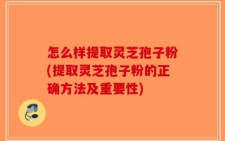 怎么样提取灵芝孢子粉(提取灵芝孢子粉的正确方法及重要性)