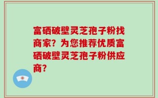 富硒破壁灵芝孢子粉找商家？为您推荐优质富硒破壁灵芝孢子粉供应商？