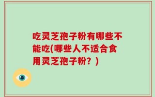 吃灵芝孢子粉有哪些不能吃(哪些人不适合食用灵芝孢子粉？)