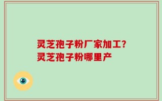 灵芝孢子粉厂家加工？灵芝孢子粉哪里产