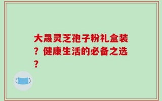 大晟灵芝孢子粉礼盒装？健康生活的必备之选？