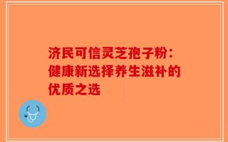 济民可信灵芝孢子粉：健康新选择养生滋补的优质之选