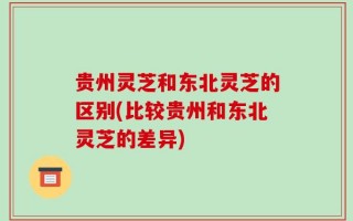 贵州灵芝和东北灵芝的区别(比较贵州和东北灵芝的差异)