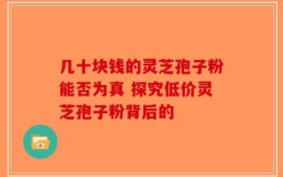 几十块钱的灵芝孢子粉能否为真 探究低价灵芝孢子粉背后的